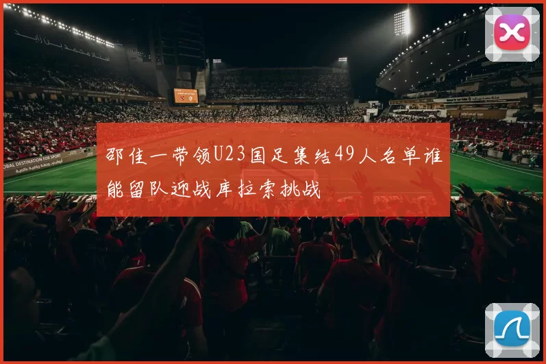 邵佳一带领U23国足集结49人名单谁能留队迎战库拉索挑战