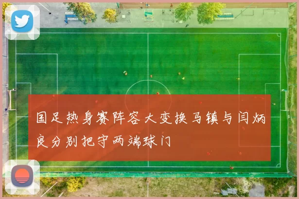 国足热身赛阵容大变换马镇与闫炳良分别把守两端球门