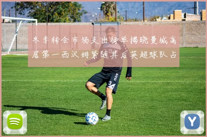 冬季转会市场支出榜单揭晓曼城高居第一西汉姆紧随其后英超球队占据五席
