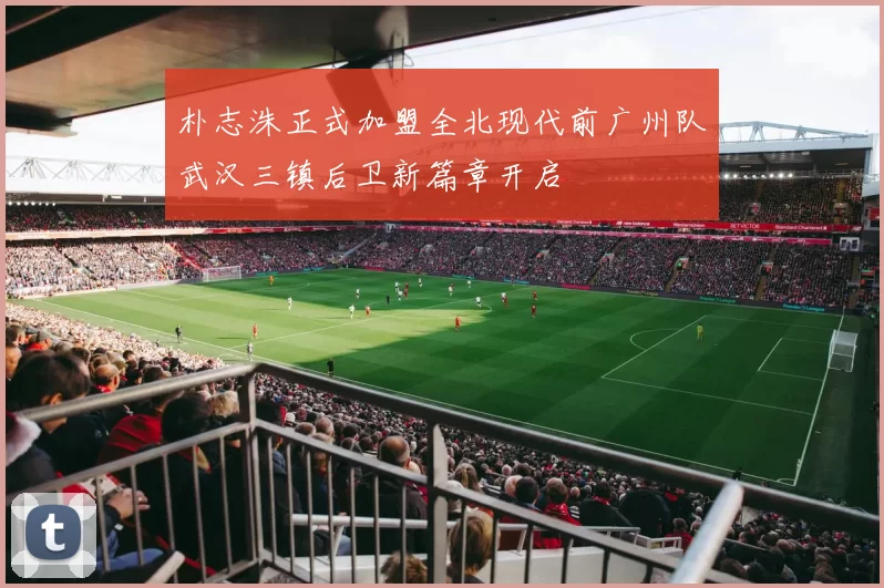 朴志洙正式加盟全北现代前广州队武汉三镇后卫新篇章开启