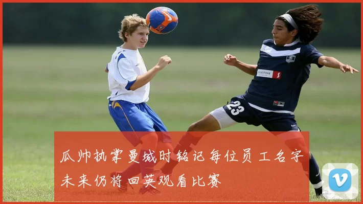 瓜帅执掌曼城时铭记每位员工名字未来仍将回英观看比赛
