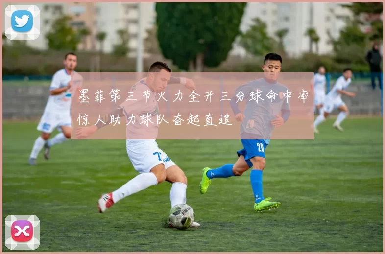 墨菲第三节火力全开三分球命中率惊人助力球队奋起直追