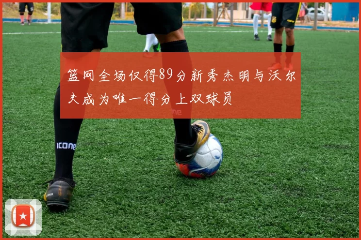 篮网全场仅得89分新秀杰明与沃尔夫成为唯一得分上双球员